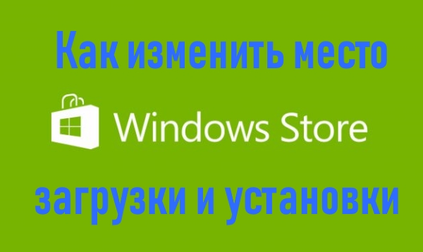 Как изменить место загрузки и установки приложений из Магазина Windows