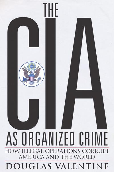 Douglas Valentine. The CIA As Organized Crime. How Illegal Operations Corrupt America and the World