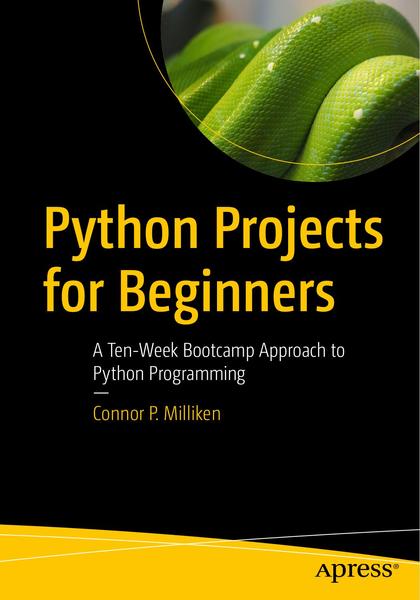Connor P. Milliken. Python Projects for Beginners. A Ten-Week Bootcamp Approach to Python Programming